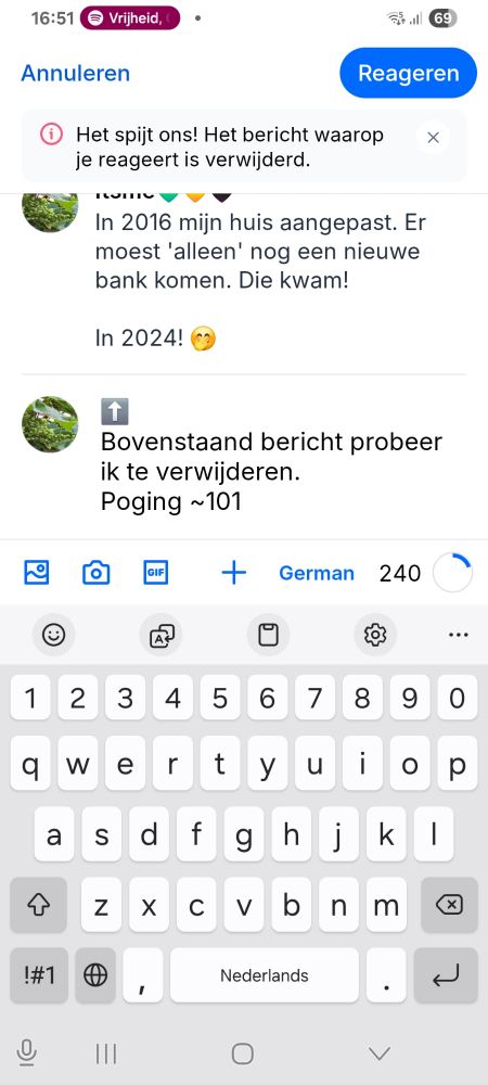 Screenshot van een reactie die ik plaats op een bericht van mezelf, dat ik geprobeerd heb te verwijderen.
Boven het bericht waarop ik een reactie probeer te plaatsen staat: 'Het spijt ons! Heg bericht waarop je reageert is verwijderd.'
De reactie die ik probeerde te plaatsten: *pijltje naar boven* Bovenstasnd bericht probeer ik te verwijderen. Poging ~101