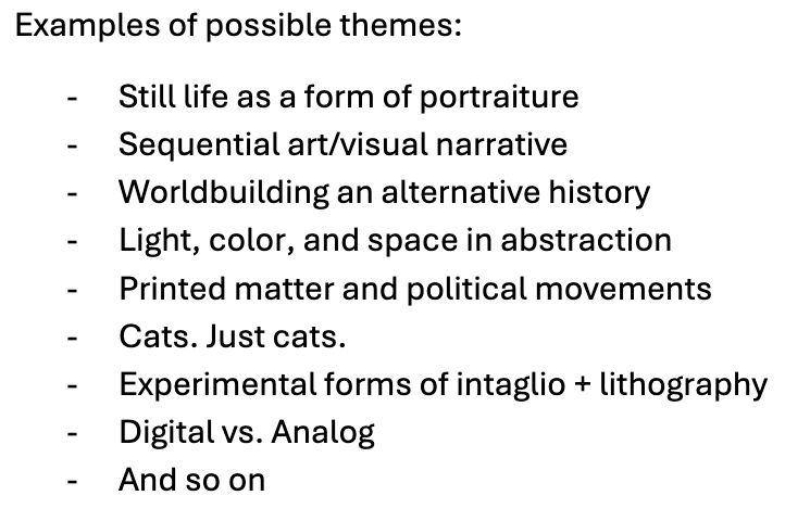 A bullet list with the following text: Still life as a form of portraiture 

Sequential art/visual narrative 

Worldbuilding an alternative history 

Light, color, and space in abstraction 

Printed matter and political movements 

Cats. Just cats. 

Experimental forms of intaglio + lithography 

Digital vs. Analog 

And so on 