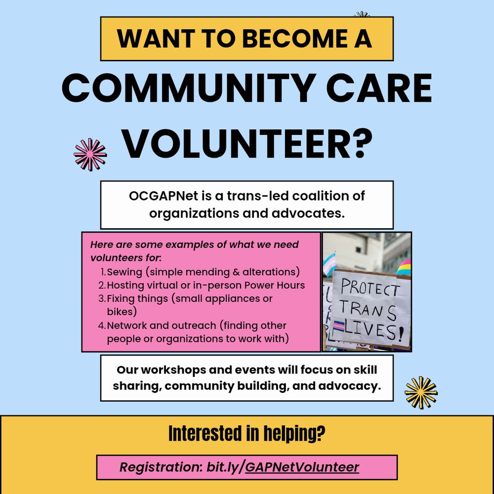A powder blue, pink and white flyer with a photo of a sign reading "PROTECT TRANS LIVES!" and the following copy:

"WANT TO BECOME A COMMUNITY CARE VOLUNTEER?
OCGAPNet is a trans-led coalition of organizations and advocates.

Here are some examples of what we need volunteers for:
1. Sewing (simple mending & alterations)
2. Hosting virtual or in-person Power Hours
3. Fixing things (small appliances or bikes)
4. Network and outreach (finding other people or organizations to work with)

Our workshops and events will focus on skill sharing, community building, and advocacy.

Interested in helping?

Registration: bit.ly/GAPNetVolunteer