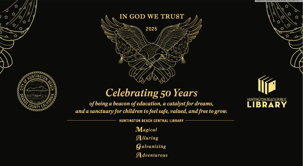 Proposed plaque design, with decorative flag bunting on both upper corners, a Huntington Beach City seal on the center left, a Huntington Beach Public Library logo on the right, and a flag/bald eagle design top center.  Above the center design reads the words: 
"IN GOD WE TRUST" and 
"2025".  
Below the center design reads the words:
"Celebrating 50 Years"
"of being a beacon of education, a catalyst for dreams,"
"and a sanctuary for children to feel safe, valued and free to grow."
"HUNTINGTON BEACH CENTRAL LIBRARY"
"Magical"
"Alluring"
"Galvanizing"
"Adventurous"

Below this are listed the Huntington Beach City Council members, the Community & Library Services Commission members, and Executive Leadership
