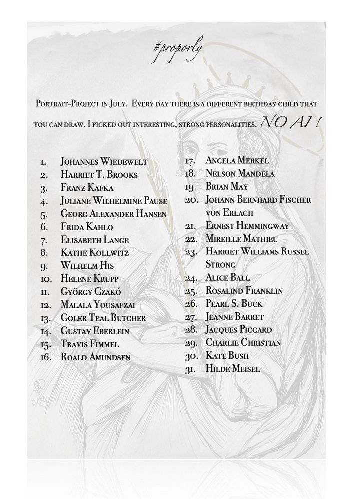 #proporly
PORTRAIT-PROJECT IN JULY. EVERY DAY THERE IS A DIFFERENT BIRTHDAY CHILD THAT YOU CAN DRAW. I PICKED OUT INTERESTING, STRONG PERSONALITES. NO Al!

#proporly
PORTRAIT-PROJECT IN JULY. EVERY DAY THERE IS A DIFFERENT BIRTHDAY CHILD THAT YOU CAN DRAW. I PICKED OUT INTERESTING, STRONG PERSONALITES. NO Al!





I. JOHANNES WIEDEWELT

17•
ANGELA MERKEL

2. HARRIET T. BROOKS

18. NELSON MANDELA
3-
FRANZ KAFKA

19. BRIAN MAY
5•
4. JULIANE WILHELMINE PAUSE
GEORG ALEXANDER HANSEN

20. JOHANN BERNHARD FISCHER
VON ERLACH

6. FRIDA KAHLO

21. ERNEST HEMMInGwAY
7.
ELISABETH LANGE

22. MIREILLE MATHIEU
8.
KÄTHE KOLLWITZ

23-HARRIET WILLIAMS RUSSEL
9.
WILHELM HIs

STRONG

10. HELENE KRUPP

24. ALICE BALL

II. GYöRGY CZAKÓ

25•
ROSALIND FRANKLIN

12. MALALA YOUSAFZAI

26. PEARL S. BUCK
13•
GOLER TEAL. BUTCHER

27. JEANNE BARRET
14.
GUSTAV EBERLEIN

28. JACQUES PICCARD
15-
TRAVIS FIMMEL

29. CHARLIE CHRISTIAN




16.
ROALD AMUNDSEN

30. KATE BUSH
3I. HILDE MEISEL






