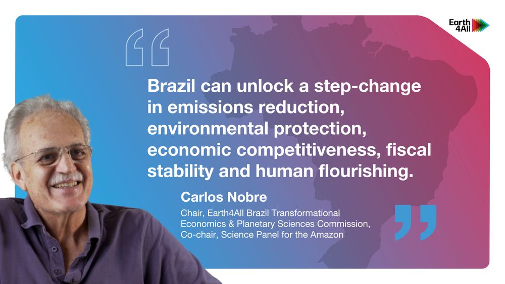  Blue and pink ombre background which mimics the cover of Earth4All Brazil, with a photo of Carlos Nobre, co-chair of the Science Panel for the Amazon and chair of the Earth4All Brazil Transformational Economics and Planetary Sciences Commission, superimposed on the left side. His quote reads “Brazil can unlock a step-change in emissions reduction, environmental protection, economic competitiveness, fiscal stability and human flourishing.” 