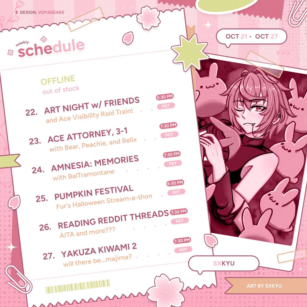 Saku's Weekly Stream Schedule for October 21st to 27th.

Tuesday: OFFLINE.
Wednesday: Art Night with AeonVT and friends, and Ace Visibility Raid Train! @ around 5:30pm PDT.
Thursday: Ace Attorney, 3-1 with BloomingPeachie, JacarandaBear, and RelixAkousa @ 7:30pm PDT.
Friday: Amnesia: Memories with BalTramontane @ 7:30pm PDT.
Saturday: Pumpkin Festival, Fur's Halloween Stream-a-thon @ 6:30pm PDT.
Sunday: Reading Reddit Threads, "AITA and more???" @ 7:30pm PDT.
Monday: Yakuza Kiwami 2, "will there be...majima?" @ 7:30pm PDT.

Art of Saku laying back with a bunch of buns around him and one on his chest is by saku himself. Schedule graphic template is by VOYAGEARS.