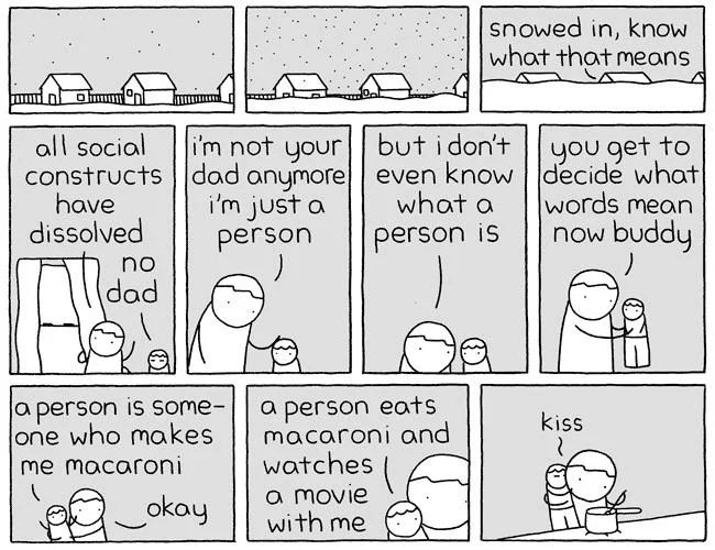 a grey and white stick figure comic. a dad and a child inside a house during a snow day have the following exchange: "snowed in, know what that means. all social constructs have dissolved." "no dad" "i'm not your dad anymore, i'm just a person, but i don't even know what a person is. you get to decide what words mean now buddy." "a person is someone who makes me macaroni." "okay" "a person eats macaroni and watches a movie with me". the child kisses the dad on the cheek while the dad makes said macaroni. 