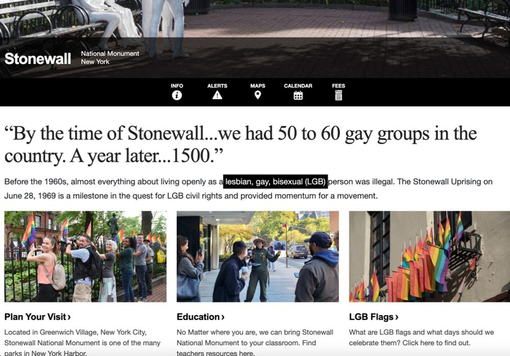 Stonewall
National Monument
New York
Info
 
Alerts
 
Maps
 
Calendar
 
Fees
“By the time of Stonewall...we had 50 to 60 gay groups in the country. A year later...1500.”
Before the 1960s, almost everything about living openly as a lesbian, gay, bisexual (LGB) person was illegal. The Stonewall Uprising on June 28, 1969 is a milestone in the quest for LGB civil rights and provided momentum for a movement.

Five visitors and one park ranger standing next to an iron fence as they post rainbow flags.
Plan Your Visit
Located in Greenwich Village, New York City, Stonewall National Monument is one of the many parks in New York Harbor.

Educational images of leaning at Stonewall National Monument
Education
No Matter where you are, we can bring Stonewall National Monument to your classroom. Find teachers resources here.

A rainbow flag overlaid with "Stonewall National Monument, Established 2016" with the NPS arrowhead.
LGB Flags
What are LGB flags and what days should we celebrate them? Click here to find out.