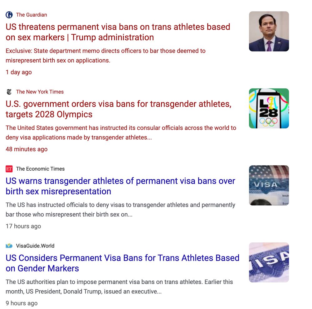 The Guardian
US threatens permanent visa bans on trans athletes based on sex markers | Trump administration
Exclusive: State department memo directs officers to bar those deemed to misrepresent birth sex on applications.
.1 day ago

The New York Times
U.S. government orders visa bans for transgender athletes, targets 2028 Olympics
The United States government has instructed its consular officials across the world to deny visa applications made by transgender athletes...
.48 minutes ago

The Economic Times
US warns transgender athletes of permanent visa bans over birth sex misrepresentation
The US has instructed officials to deny visas to transgender athletes and permanently bar those who misrepresent their birth sex on...
.17 hours ago

VisaGuide.World
US Considers Permanent Visa Bans for Trans Athletes Based on Gender Markers
The US authorities plan to impose permanent visa bans on trans athletes. Earlier this month, US President, Donald Trump, issued an executive...
.9 hours ago