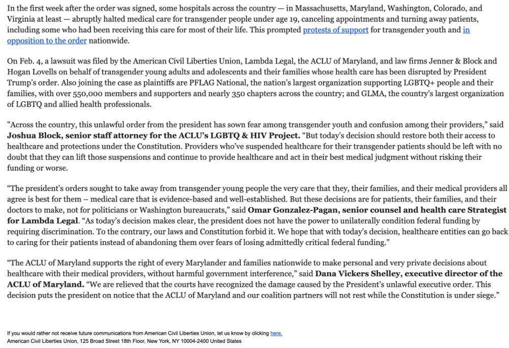 In the first week after the order was signed, some hospitals across the country — in Massachusetts, Maryland, Washington, Colorado, and Virginia at least — abruptly halted medical care for transgender people under age 19, canceling appointments and turning away patients, including some who had been receiving this care for most of their life. This prompted protests of support for transgender youth and in opposition to the order nationwide.

 

On Feb. 4, a lawsuit was filed by the American Civil Liberties Union, Lambda Legal, the ACLU of Maryland, and law firms Jenner & Block and Hogan Lovells on behalf of transgender young adults and adolescents and their families whose health care has been disrupted by President Trump’s order. Also joining the case as plaintiffs are PFLAG National, the nation’s largest organization supporting LGBTQ+ people and their families, with over 550,000 members and supporters and nearly 350 chapters across the country; and GLMA, the country’s largest organization of LGBTQ and allied health professionals.

 

"Across the country, this unlawful order from the president has sown fear among transgender youth and confusion among their providers,” said Joshua Block, senior staff attorney for the ACLU’s LGBTQ & HIV Project. “But today’s decision should restore both their access to healthcare and protections under the Constitution. Providers who’ve suspended healthcare for their transgender patients should be left with no doubt that they can lift those suspensions and continue to provide healthcare and act in their best medical judgment without risking their funding or worse.

 

“The president’s orders sought to take away from transgender young people the very care that they, their families, and their medical providers all agree is best for them – medical care that is evidence-based and well-established. But these decisions are for patients, their families, and their doctors to make, not for politicians or Washington bureaucrats,” said Omar Gonzale…