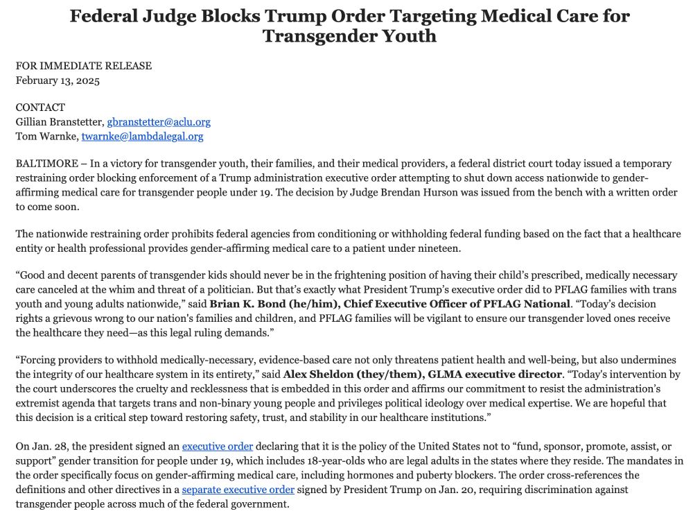 FOR IMMEDIATE RELEASE

February 13, 2025

 

CONTACT

Gillian Branstetter, gbranstetter@aclu.org

Tom Warnke, twarnke@lambdalegal.org

 

BALTIMORE – In a victory for transgender youth, their families, and their medical providers, a federal district court today issued a temporary restraining order blocking enforcement of a Trump administration executive order attempting to shut down access nationwide to gender-affirming medical care for transgender people under 19. The decision by Judge Brendan Hurson was issued from the bench with a written order to come soon.

 

The nationwide restraining order prohibits federal agencies from conditioning or withholding federal funding based on the fact that a healthcare entity or health professional provides gender-affirming medical care to a patient under nineteen.

 

“Good and decent parents of transgender kids should never be in the frightening position of having their child’s prescribed, medically necessary care canceled at the whim and threat of a politician. But that’s exactly what President Trump’s executive order did to PFLAG families with trans youth and young adults nationwide,” said Brian K. Bond (he/him), Chief Executive Officer of PFLAG National. “Today’s decision rights a grievous wrong to our nation's families and children, and PFLAG families will be vigilant to ensure our transgender loved ones receive the healthcare they need—as this legal ruling demands.”

 

“Forcing providers to withhold medically-necessary, evidence-based care not only threatens patient health and well-being, but also undermines the integrity of our healthcare system in its entirety,” said Alex Sheldon (they/them), GLMA executive director. “Today's intervention by the court underscores the cruelty and recklessness that is embedded in this order and affirms our commitment to resist the administration’s extremist agenda that targets trans and non-binary young people and privileges political ideology over medical expertise. We are hopeful that…