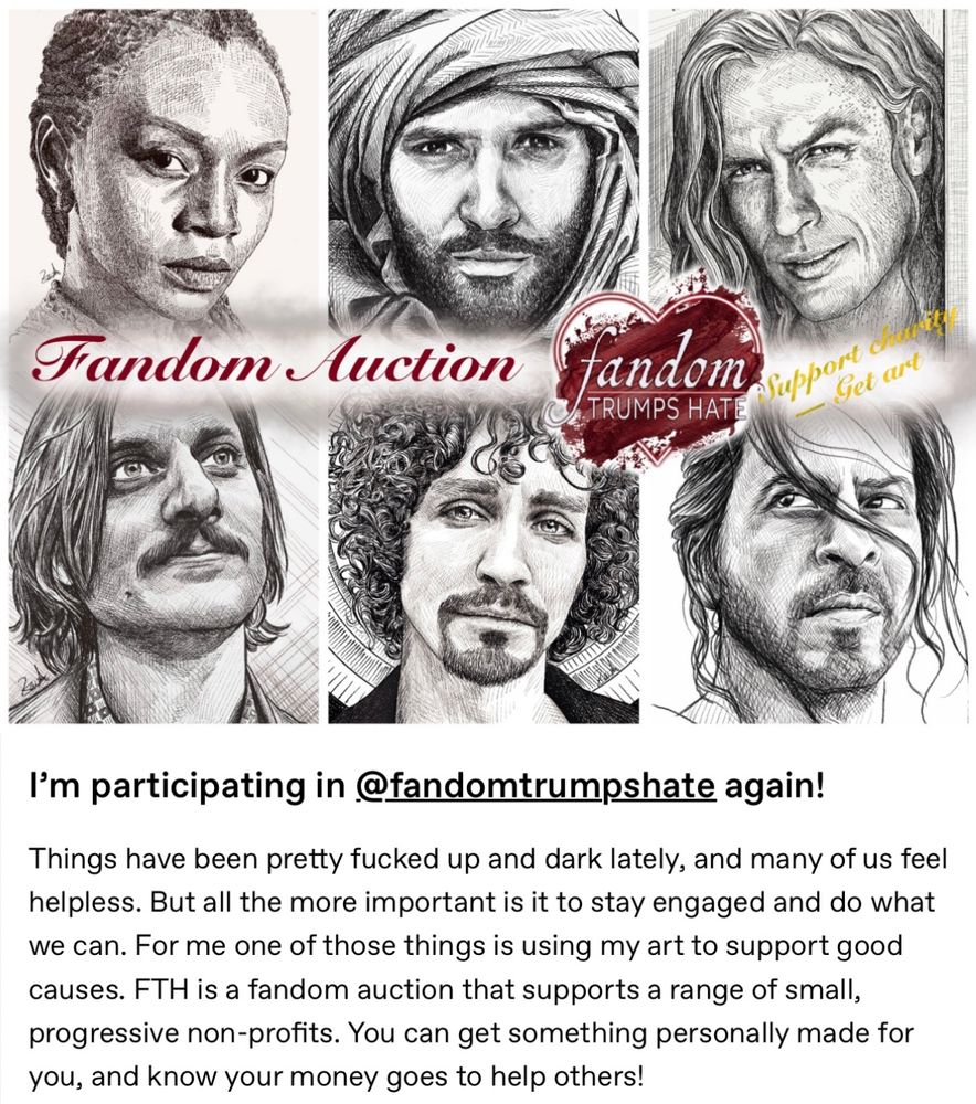 Six cross hatching portraits in two rows with text beneath, saying:

I’m participating in Fandom Trumps Hate again!

Things have been pretty fucked up and dark lately, and many of us feel helpless. But all the more important is it to stay engaged and do what we can. For me one of those things is using my art to support good causes. FTH is a fandom auction that supports a range of small, progressive non-profits. You can get something personally made for you, and know your money goes to help others!