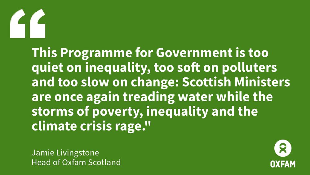 This Programme for Government is too quiet on inequality, too soft on polluters and too slow on change: Scottish Ministers are once again treading water while the storms of poverty, inequality and the climate crisis rage." - Jamie Livingstone, Head of Oxfam Scotland