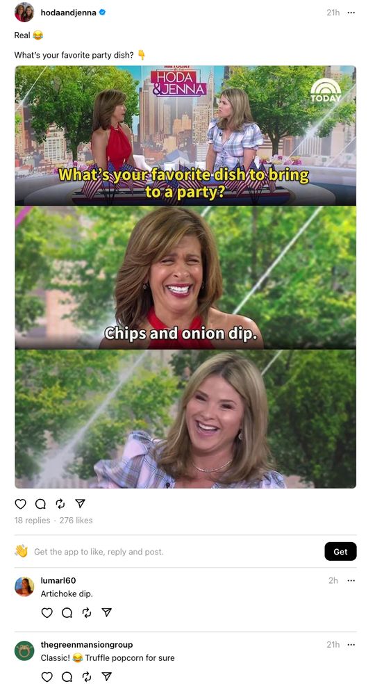 Screenshot of a throot from the verified Hoda and Jenna Threads account. In the throot, they say "Real 😂" and ask "What's your favorite party dish?👇", with an attached three-panel screen montage from their live show of the hosts talking about their favorite party dishes. For some inexplicable reason, Hoda is laughing hysterically as she responds "Chips and onion dip". Also, for reasons that are not immediately transparent, Jenna is laughing at the fact that Hoda's favorite party dish is "Chips and onion dip". The lighting, laughter, and entire vibe of the image is extremely off-putting and cursed. Several earnest replies from fans of the show are also in the screenshot ("artichoke dip!", "truffle popcorn!").

Reading perhaps too far between the lines, we might notice that the inexplicable laughter, glossy and abundant lighting, perfectly coiffed hairstyles, and earnestness present in this image belie a poignant manifestation of the subtle, subversive influence of corporate propaganda