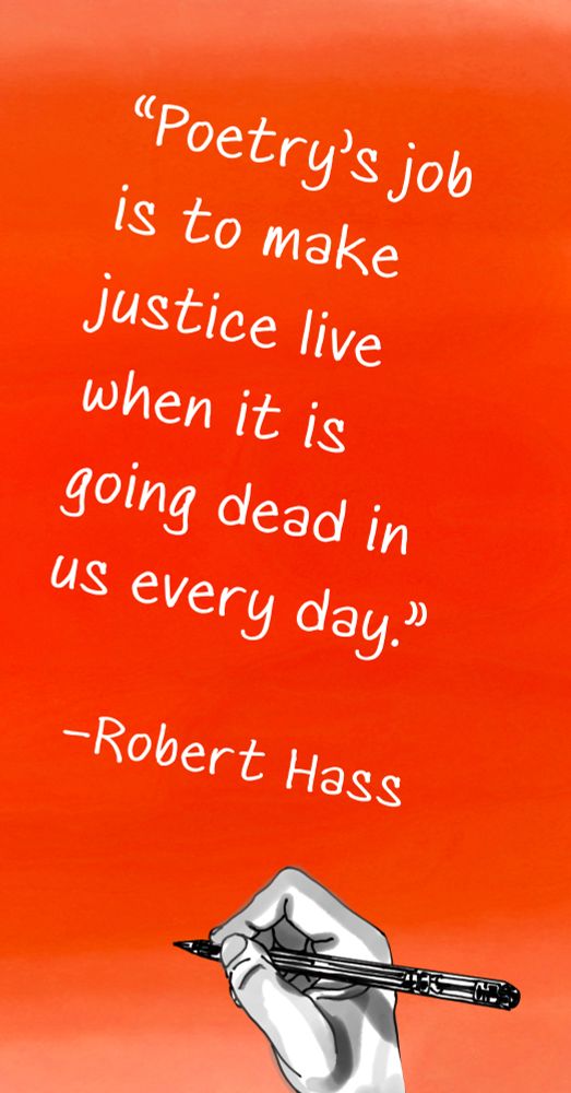 “Poetry’s job is to make justice live when it is going dead in us every day”
–Robert Hass
