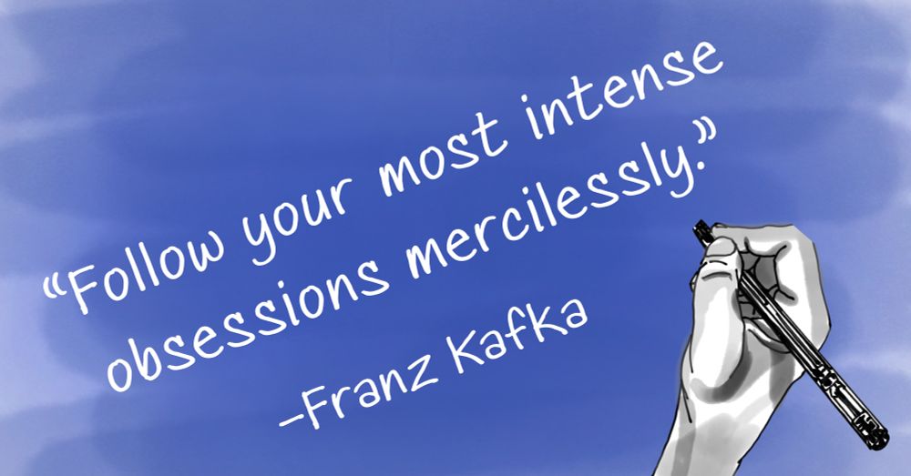 follow your most intense obsessions mercilessly.”
–Franz Kafka
