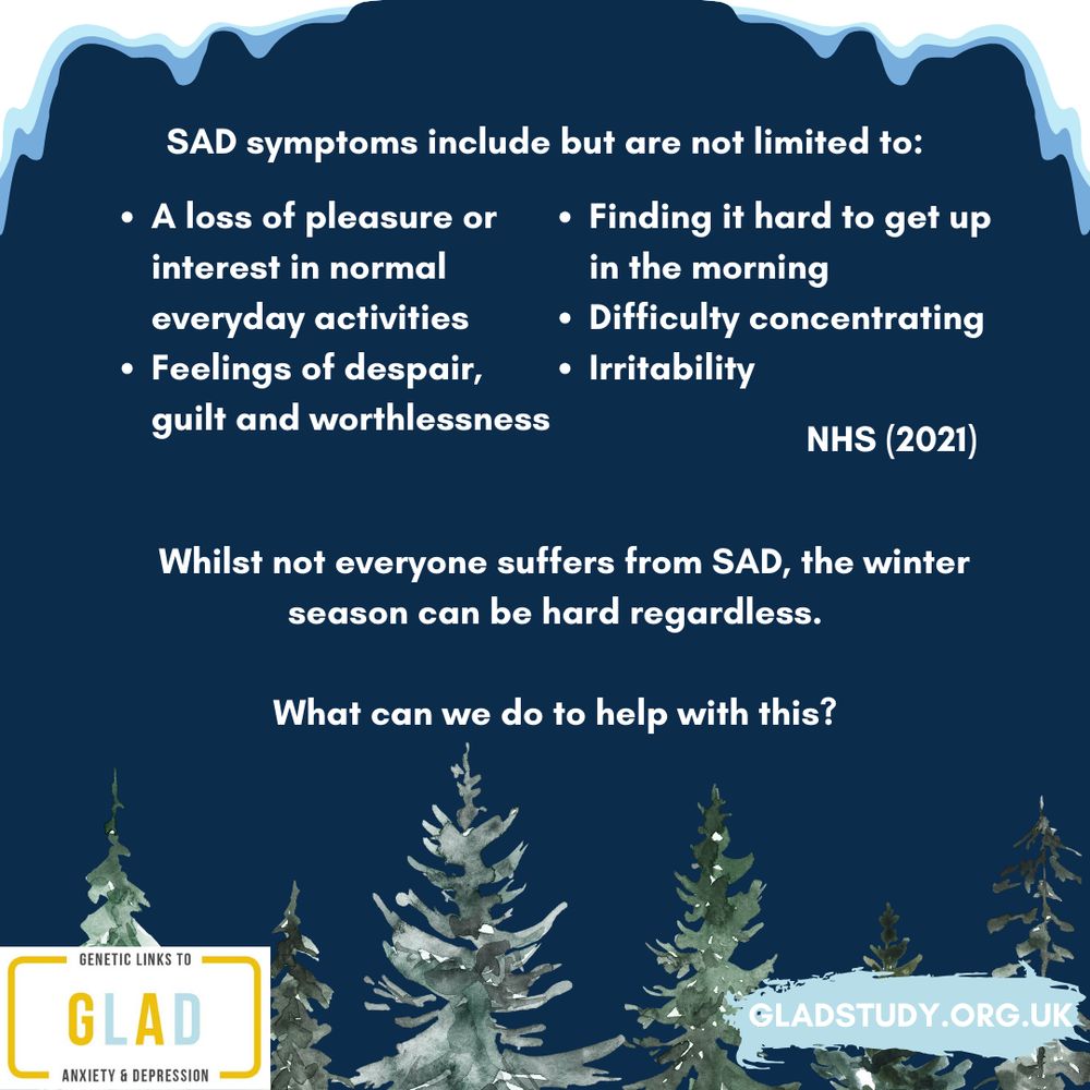 Dark blue background with snowy features (icicles and trees), GLAD logo and study website. Text reads genetic links to anxiety and depression, GLAD, gladstudy.org.uk, SAD symptoms include but are not limited to: NHS (2021)
A loss of pleasure or interest in normal everyday activities, Irritability, Feelings of despair, guilt and worthlessness, Finding it hard to get up in the morning, Difficulty concentrating. Whilst not everyone suffers from SAD, the winter season can be hard regardless. What can we do to help with this?
