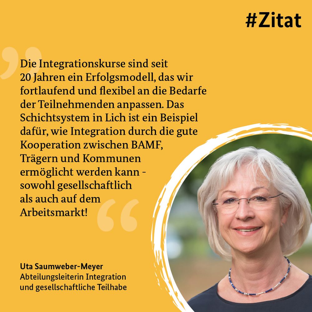 Die Grafik zeigt ein Profilfoto und folgendes Zitat: "Die Integrationskurse sind seit 20 Jahren ein Erfolgsmodell, das wir fortlaufend und flexibel an die Bedarfe der Teilnehmenden anpassen. Das Schichtsystem in Lich ist ein Beispiel dafür, wie Integration durch die gute Kooperation zwischen BAMF, Trägern und Kommunen 
ermöglicht werden kann - sowohl gesellschaftlich als auch auf dem 
Arbeitsmarkt! 



Uta Saumweber-Meyer
Abteilungsleiterin Integration 
und gesellschaftliche Teilhabe"