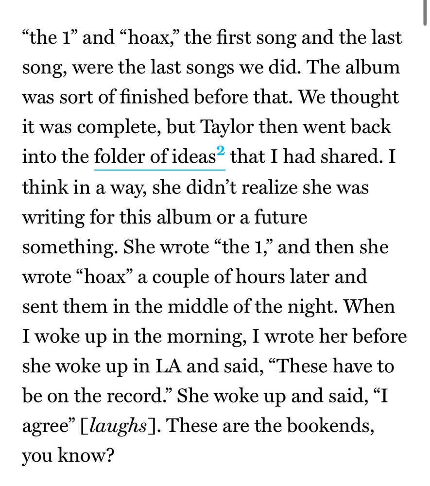 “the 1” and “hoax,” the first song and the last song, were the last songs we did. The album was sort of finished before that. We thought it was complete, but Taylor then went back into the folder of ideasMany of Dessner’s songs started from him sending files of sketches from a folder of ideas to Swift, who then replied with updated files of her ideas and additions. Swift also would start some songs by sending voice memos to Dessner, who would then flesh them out or write music to it. Dessner would also send files to his brother, Bryce, and other collaborators to flesh out the music; he sums up the process as “sending files around.”  that I had shared. I think in a way, she didn’t realize she was writing for this album or a future something. She wrote “the 1,” and then she wrote “hoax” a couple of hours later and sent them in the middle of the night. When I woke up in the morning, I wrote her before she woke up in LA and said, “These have to be on the record.” She woke up and said, “I agree” [laughs]. These are the bookends, you know?