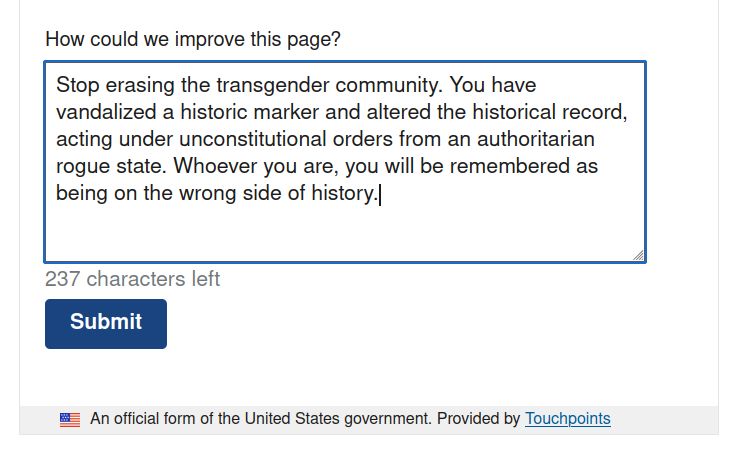 Reply to the question: How could we improve this page?

( this page being https://www.nps.gov/ston/index.htm )

Stop erasing the transgender community. You have vandalized a historic marker and altered the historical record, acting under unconstitutional orders from an authoritarian rogue state. Whoever you are, you will be remembered as being on the wrong side of history.