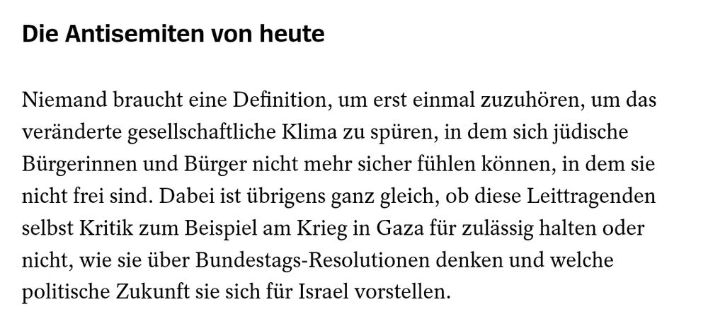 Die Antisemiten von heute
Niemand braucht eine Definition, um erst einmal zuzuhören, um das veränderte gesellschaftliche Klima zu spüren, in dem sich jüdische Bürgerinnen und Bürger nicht mehr sicher fühlen können, in dem sie nicht frei sind. Dabei ist übrigens ganz gleich, ob diese Leittragenden selbst Kritik zum Beispiel am Krieg in Gaza für zulässig halten oder nicht, wie sie über Bundestags-Resolutionen denken und welche politische Zukunft sie sich für Israel vorstellen.