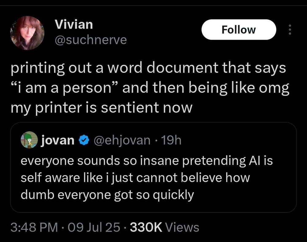 Twatter post by @suchnerve saying:
"printing out a word document that says "i am a person" and then being like omg my printer is sentient now"
Responding to another twatter post by @ehjovan saying:
"everyone sounds so insane pretending AI is self aware like i just cannot believe how dumb everyone got so quickly"