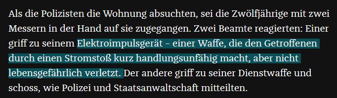 Als die Polizisten die Wohnung absuchten, sei die Zwölfjährige mit zwei Messern in der Hand auf sie zugegangen. Zwei Beamte reagierten: Einer griff zu seinem Elektroimpulsgerät – einer Waffe, die den Getroffenen durch einen Stromstoß kurz handlungsunfähig macht, aber nicht lebensgefährlich verletzt. Der andere griff zu seiner Dienstwaffe und schoss, wie Polizei und Staatsanwaltschaft mitteilten. 