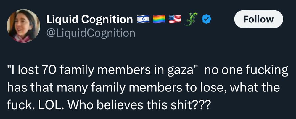 Screenshot of a tweet from sorely misinformed genocide fan @ LiquidCognition on Twitter that reads: “I lost 70 family members in gaza [sic]” no one fucking has that many family members to lose, what the fuck. LOL. [seriously, they wrote “laugh out loud” on a post about someone losing 70 family members] Who believes this shit???
