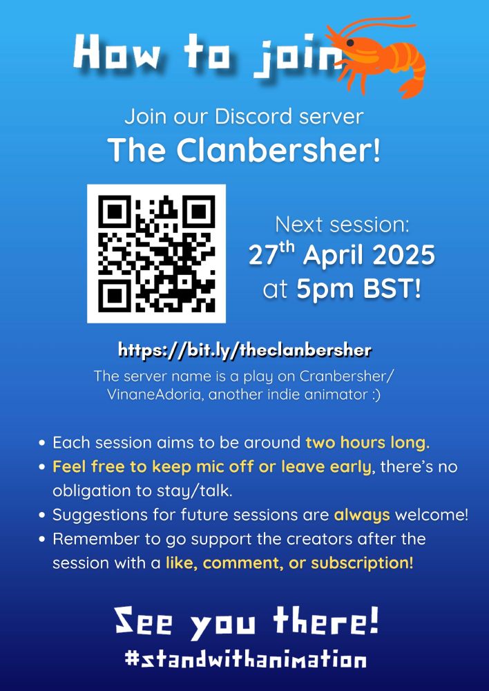 Image 3 text: A poster with a light to dark blue gradient background. The text "How to join" is displayed next to a shrimp on the right. Below it, text reads "Join our Discord server, The Clanbersher!" There is a QR code to the left, followed by a link: bit dot l y / the clanbersher. A subtitle underneath the link reads "The server name is a play on Cranbersher/VinaneAdoria, another indie animator." To the right, some text reads "Next session: 27th April 2025 at 5pm British Summer Time!" There is a series of bullet points that say the following: "Each session aims to be around two hours long.
Feel free to keep mic off or leave early, there’s no obligation to stay/talk. Suggestions for future sessions are always welcome! Remember to go support the creators after the session with a like, comment, or subscription!" Below that, a final note says "See you there! hashtag stand with animation." End Image Description.