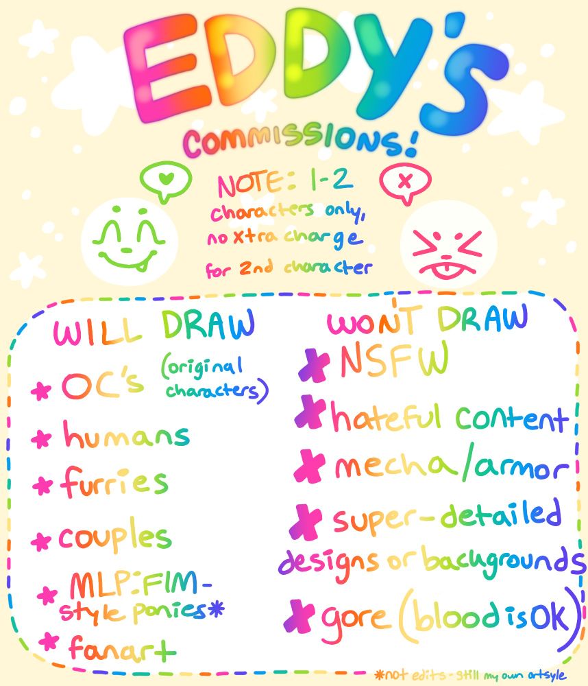 EDDY'S COMMISSIONS!

NOTE: 1-2 characters only, no extra charge for 2nd character

WILL DRAW: original characters, humans, furries, couples, MLP:FIM-style ponies*, fanart

WON’T DRAW: NSFW, hateful content, mecha/armor, super-detailed designs or backgrounds, gor.e (blood is ok!)

*not edits, still my own art style