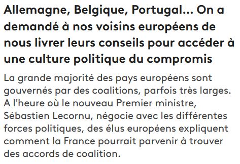 Titre sur le site web de France Info :
"Allemagne, Belgique, Portugal… On a demandé à nos voisins européens de nous livrer leurs conseils pour accéder à une culture politique du compromis
La grande majorité des pays européens sont gouvernés par des coalitions, parfois très larges. A l'heure où le nouveau Premier ministre, Sébastien Lecornu, négocie avec les différentes forces politiques, des élus européens expliquent comment la France pourrait parvenir à trouver des accords de coalition."