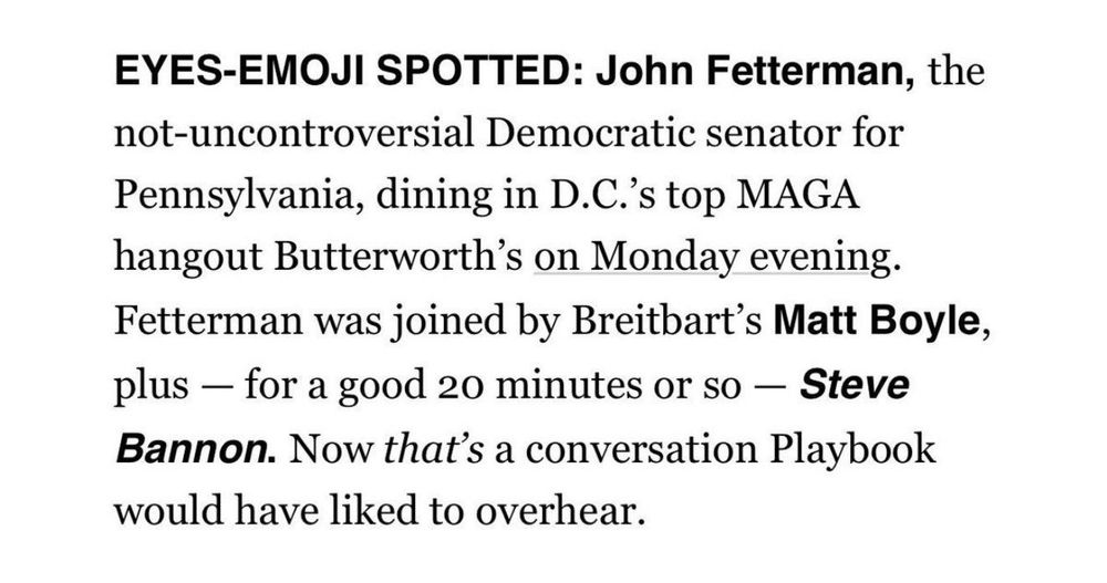 EYES-EMOJI SPOTTED: John Fetterman, the not-uncontroversial Democratic senator for Pennsylvania, dining in D.C.'s top MAGA hangout Butterworth's on Monday evening.
Fetterman was joined by Breitbart's Matt Boyle, plus - for a good 20 minutes or so - Steve Bannon. Now that's a conversation Playbook would have liked to overhear.