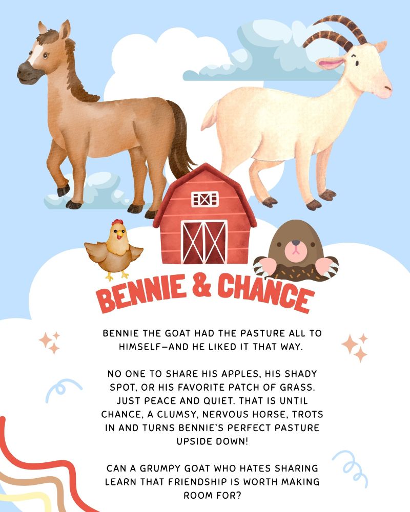 Top of half of image has a blue background with soft blue and white clouds. There is a horse to the left, a goat to the right, and farmhouse in the center, a chicken to the left, and a pesky mole.
Bottom half of the page has fun stars, squiggles, and other doodles.

The text reads (in red) BENNIE & CHANCE

Text below reads:

Bennie the goat had the pasture all to himself—and he liked it that way. 

No one to share his apples, his shady spot, or his favorite patch of grass. Just peace and quiet. That is until Chance, a clumsy, nervous horse, trots in and turns Bennie’s perfect pasture upside down!

Can a grumpy goat who hates sharing learn that friendship is worth making room for?