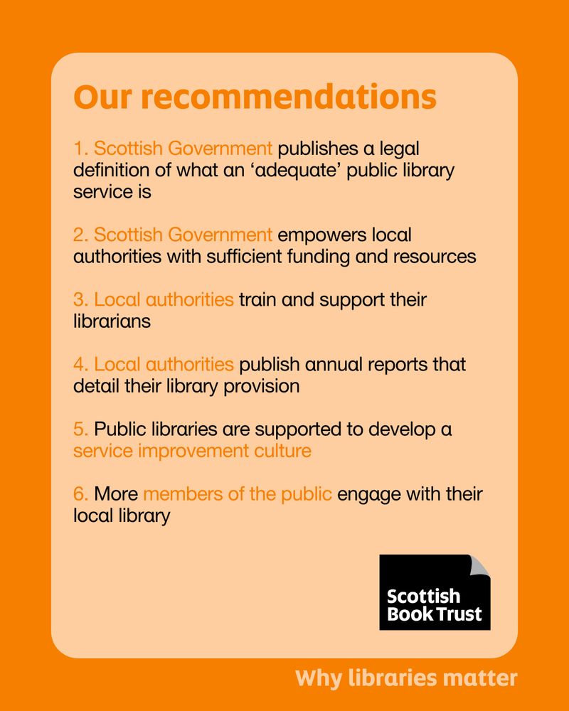 The copy of this poster is a list of recommendations based on the research Scottish Book Trust has produced. The copy reads: 'Our recommendations:
 
1. Scottish Government publishes a legal definition of what an 'adequate' public library service is
 
2. Scottish Government empowers local authorities with sufficient funding and resources
 
3. Local authorities train and support their librarians
 
4. Local authorities publish annual reports that detail their library provision
 
5. Public libraries are supported to develop a service improvement culture
 
6. More members of the public engage with their local library'