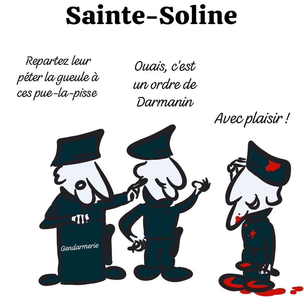 Caricature de trois gendarmes à Sainte-Soline
Le premier dit "Repartez leur péter la gueule à ces pue-la-pisse"
Le second "Ouais, c'est un ordre de Darmanin"
Le troisième, avec du sang : "Avec plaisir !"