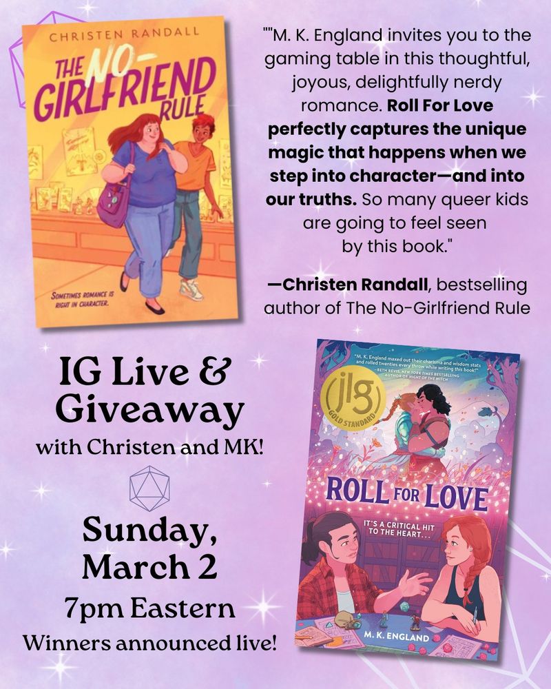 A purple sparkly background with two book covers on it: The No-Girlfriend Rule and Roll for Love. At the top is a blurb: "M. K. England invites you to the gaming table in this thoughtful, joyous, delightfully nerdy romance. Roll For Love perfectly captures the unique magic that happens when we step into character—and into our truths. So many queer kids are going to feel seen by this book."―Christen Randall, bestselling author of The No-Girlfriend Rule. At the bottom it says: "IG Live & Giveaway with Christen and MK! Sunday, March 2, 7pm Eastern. Winners announced live!"