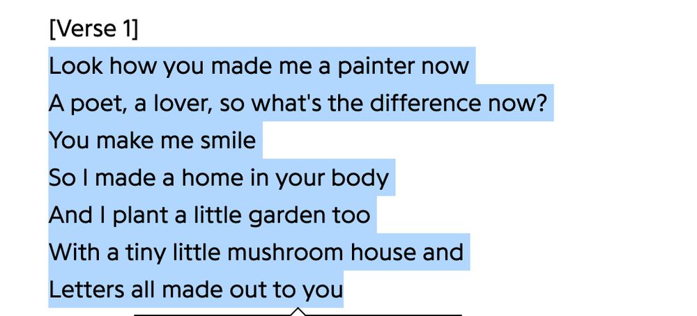 lyrics from the raveena song, lose my focus: "verse one, look how you made me a painter now/a poet, a lover, so what's the difference now?/you make me smile/so i made a home in your body/and i plant a little garden too/with a tiny little mushroom house and/letters all made out to you