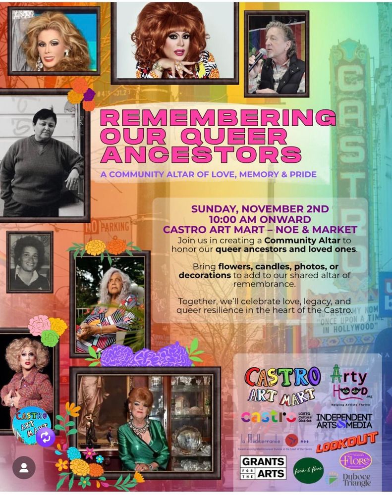 REMEMBERING OUR QUEER ANCESTORS
A COMMUNITY ALTAR OF LOVE, MEMORY & PRIDE
SUNDAY, NOVEMBER 2ND 10:00 AM ONWARD
CASTRO ART MART - NOE & MARKET
Join us in creating a Community Altar to honor our queer ancestors and loved ones.
Bring flowers, candles, photos, or decorations to add to our shared altar of remembrance.
Together, we'll celebrate love, legacy, and queer resilience in the heart of the Castro.

Images are of 8 portraits of community members who have passed, including Heklina, Cookie Dough, Miss Major, and Marlena. The backdrop is a faded out photo of Castro Street. A number of logos of community groups are in the lower right, including Castro Art Mart and Arty Hood