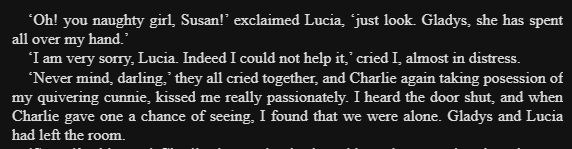 'Oh! you naughty girl, Susan!' exclaimed Lucia, 'just look. Gladys, she has spent
all over my hand.'
'I am very sorry, Lucia. Indeed I could not help it,' cried I, almost in distress.
'Never mind, darling,' they all cried together, and Charlie again taking posession of
my quivering cunnie, kissed me really passionately. I heard the door shut, and when
Charlie gave one a chance of seeing, I found that we were alone. Gladys and Lucia had left the room.