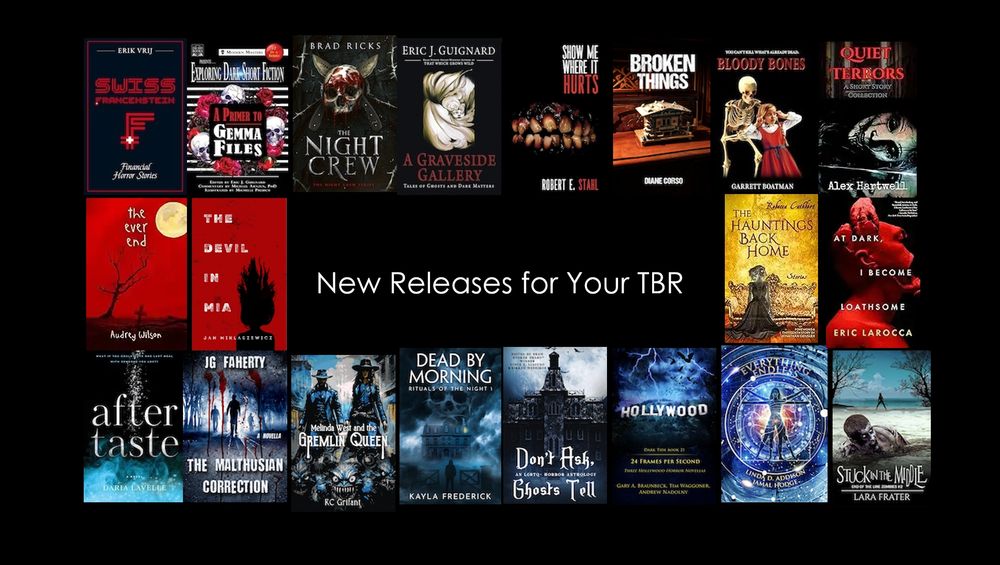 Build your #horror TBR with these #newreleases!



Swiss Francenstein – Erik Vrij

A Primer to Gemma Files – Gemma Files

The Night Crew – Brad Ricks

A Graveside Gallery - Eric J. Guignard

Show Me Where It Hurts - Robert E. Stahl

The Hauntings Back Home- Rebecca Cuthbert

The Devil in Mia – Jan Miklaszewicz

Bloody Bones - Garrett Boatman

Broken Things - Diane Corso

Quiet terrors – Alex Hartwell

At Dark, I Become Loathsome - Eric LaRocca

STUCK IN THE MIDDLE - Lara Frater

The Ever End - Audrey Wilson

After Taste – Daria Lavelle

Everything Endless - Jamal Hodge & Linda D. Addison

Don’t Ask, Ghosts Tell

The Malthusian Correction - JG Faherty

Melinda West and the Gremlin Queen – KC Griffant

Dead by Morning – Kayla Frederick

24 Frames Per Second - Tim Waggoner, Andrew Nadolny, Gary A. Braunbeck
