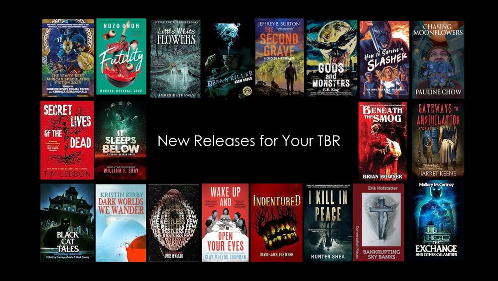 Build your #horror TBR with these new releases!

The Year’s Best African Speculative Fiction - Chinaza Eziaghighala& OghenechovweDonald Ekpeki
Little White Flowers – Amber Hathaway
Futility - Nuzo Onoh
Dreamkiller – Adam Cosco
Gateways to Annihilation - Jarret Keene
The Second Grave - Jeffrey Burton
Gods and Monsters – EE King
It Sleeps Below - William F Gray
Beneath the Smog – Brian Bowyer
How to Survive a Slasher – Justine Pucella winans
Chasing Moonflowers – Pauline Chow
The Exchange – Mallory McCartney
I Kill in Peace - Hunter Shea
Indentured - David-Jack Fletcher
Wake Up and Open Your Eyes - Clay Chapman
The Restless Few - James Watjen
Dark Worlds We Wander - Kristin Kirby
Black Cat Tales- Francesca Maria  & Mark S Causey
Secret Lives of the Dead - Tim Lebbon
