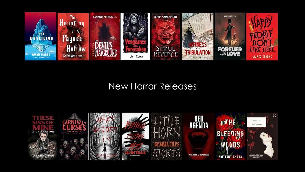 Find your new favorite author with these #horror #NewReleases 

The Unveiling - Quan Barry 
The Haunting of Paynes Hollow- Kelley Armstrong
The Devil's Playground - Carrie Merrill
The Vengeance of the Foresaken -  Tyler Come 
Sinful Revenge - Jamie Santamore
Witness to Tribulation - Liz Finnegan 
Forever with Love - Wesley Nyx
Happy People Don't Live Here- Amber Sparks
These Sins of Mine- W. Dale Jordan
Carnival of Curses - Tyler Come 
What Guides Us - Dennis Joslyn
Behind Closed Eyes-Jalen Tellis
Little Horn- Gemma Files
Red Agenda - William Prystauk
The Bleeding Woods - Brittany Amara 
Stainless - Todd Grimson