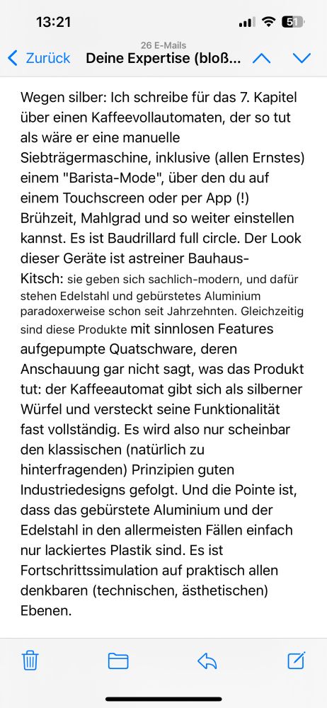 Wegen silber: Ich schreibe für das 7. Kapitel über einen Kaffeevollautomaten, der so tut als wäre er eine manuelle Siebträgermaschine, inklusive (allen Ernstes) einem "Barista-Mode", über den du auf einem Touchscreen oder per App (!) Brühzeit, Mahlgrad und so weiter einstellen kannst. Es ist Baudrillard full circle. Der Look dieser Geräte ist astreiner Bauhaus-Kitsch: sie geben sich sachlich-modern, und dafür stehen Edelstahl und gebürstetes Aluminium paradoxerweise schon seit Jahrzehnten. Gleichzeitig sind diese Produkte mit sinnlosen Features aufgepumpte Quatschware, deren Anschauung gar nicht sagt, was das Produkt tut: der Kaffeeautomat gibt sich als silberner Würfel und versteckt seine Funktionalität fast vollständig. Es wird also nur scheinbar den klassischen (natürlich zu hinterfragenden) Prinzipien guten Industriedesigns gefolgt. Und die Pointe ist, dass das gebürstete Aluminium und der Edelstahl in den allermeisten Fällen einfach nur lackiertes Plastik sind. Es ist Fortschrittssimulation auf praktisch allen denkbaren (technischen, ästhetischen) Ebenen.