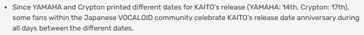 Since YAMAHA and Crypton printed different dates for KAITO's release (YAMAHA: 14th, Crypton: 17th), some fans within the Japanese VOCALOID community celebrate KAITO's release date anniversary during all days between the different dates.