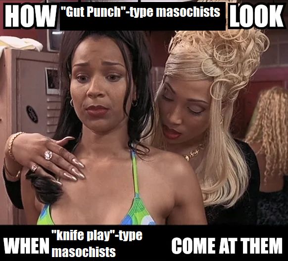 An edit of the "How fake gay girls look when real lesbians come at them" meme from a few years ago.

"How 'Gut punch'-type masochists look when 'kinfe play'-type masochists come at them"