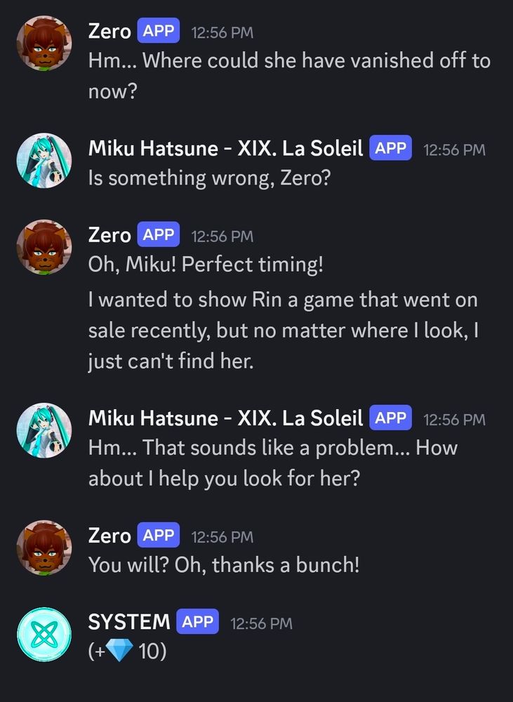 Zero: "Hm... Where could she have vanished off to now?"
Miku: "Is something wrong, Zero?"
Zero: "Oh, Miku! Perfect timing! I wanted to show Rin a game that went on sale recently, but no matter where I look, I just can't find her."
Miku: "Hm... That sounds like a problem... How about I help you look for her?"
Zero: "You will? Oh, thanks a bunch!"

(Gives you 10 crystals, like every other Area Conversation)