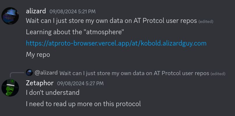 A discord screenshot between alizard and Zetaphor on September 8th, 2024.

Alizard says "Wait I can't just store my own data on AT Protocol user repos. Learning about the "atmosphere"", followed by a link to their repo on the atproto-browser.vercel.app site.

Zetaphor replies "I don't understand. I need to read up more on this protocol"