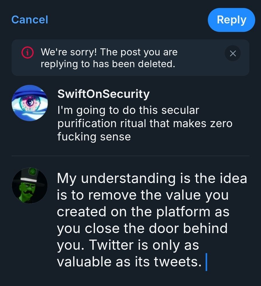 A screenshot of a post from SwiftOnSecurity:

SwiftOnSecurity: I'm going to do this secular purification ritual that makes zero fucking sense

Zetaphor: My understanding is the idea is to remove the value you created on the platform as you close the door behind you. Twitter is only as valuable as its tweets.

There is an error message: We're sorry, the post you are replying to has been deleted. 