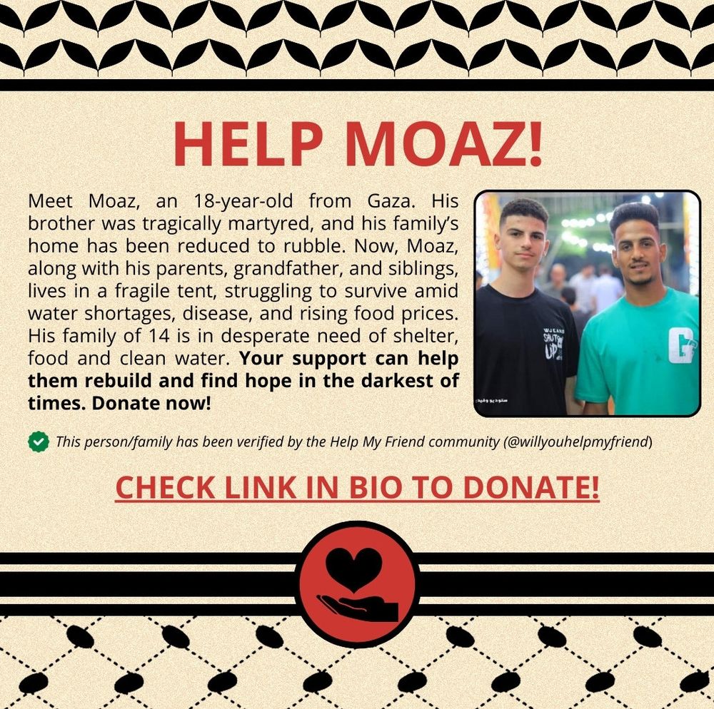 Graphic that reads: "HELP MOAZ!

Meet Moaz, an 18-year-old from Gaza. His brother was tragically martyred, and his family's home has been reduced to rubble. Now, Moaz, along with his parents, grandfather, and siblings, lives in a fragile tent, struggling to survive amid water shortages, disease, and rising food prices.

His family of 14 is in desperate need of shelter,
food and clean water. Your support can help them rebuild and find hope in the darkest of times. Donate now!

This person/family has been verifed by the Help My Friend community (@willyouhelpmyfriend,

CHECK LINK IN BIO TO DONATE!