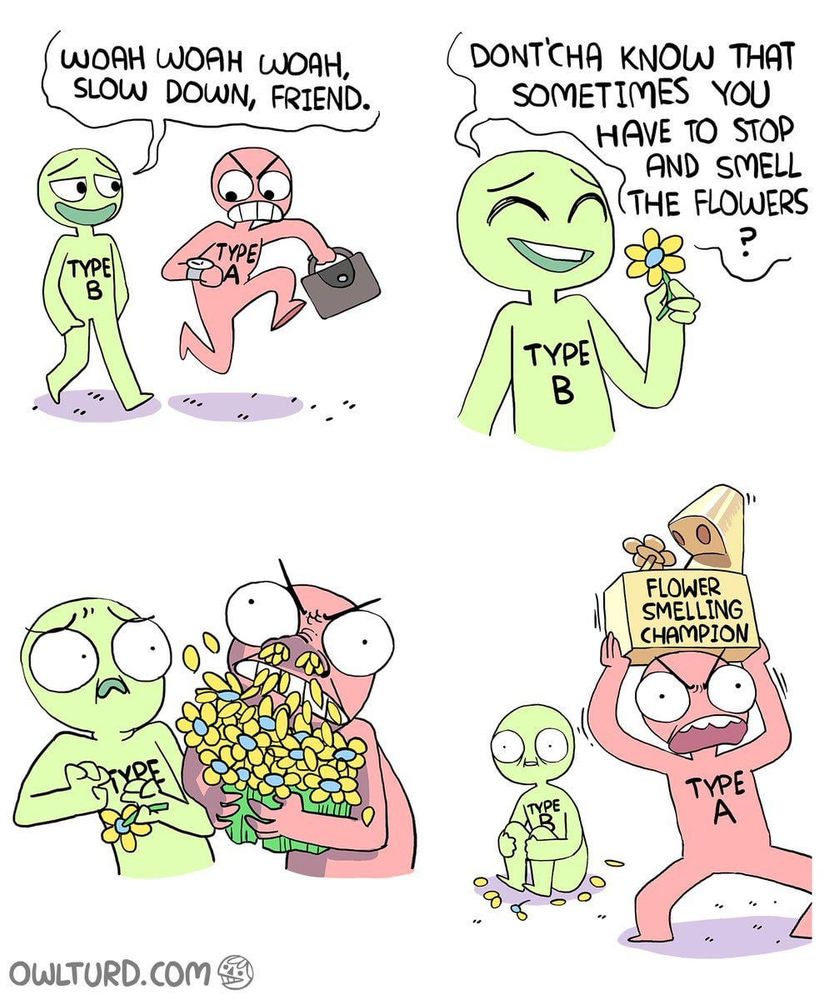 Shen Comix "Type A and B smell the flowers".

A figure labelled with type B personality tells a figure labelled with type A personality to stop and smell the flowers. Type A aggressively snorts the flowers, then holds aloft a trophy crowning them the "Flower Smelling Champion"