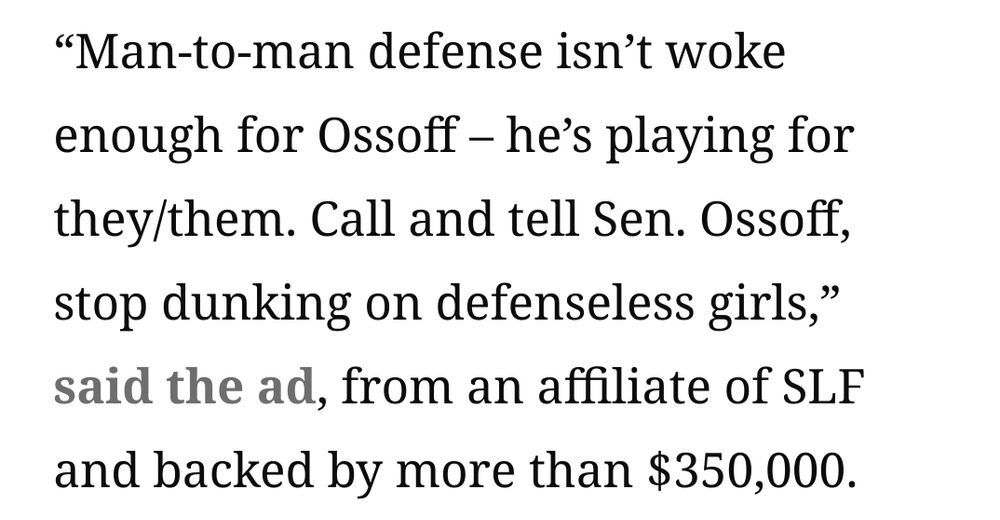 “Man-to-man defense isn’t woke enough for Ossoff – he’s playing for they/them. Call and tell Sen. Ossoff, stop dunking on defenseless girls,” said the ad, from an affiliate of SLF and backed by more than $350,000. 