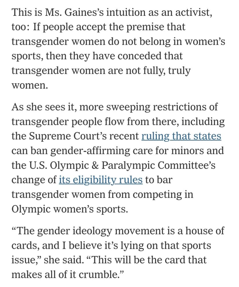 This is Ms. Gaines's intuition as an activist, too: If people accept the premise that transgender women do not belong in women's sports, then they have conceded that transgender women are not fully, truly women. As she sees it, more sweeping restrictions of transgender people flow from there, including the Supreme Court's recent ruling that states can ban gender-affirming care for minors and the U.S. Olympic & Paralympic Committee's change of its eligibility rules to bar transgender women from competing in Olympic women's sports. 