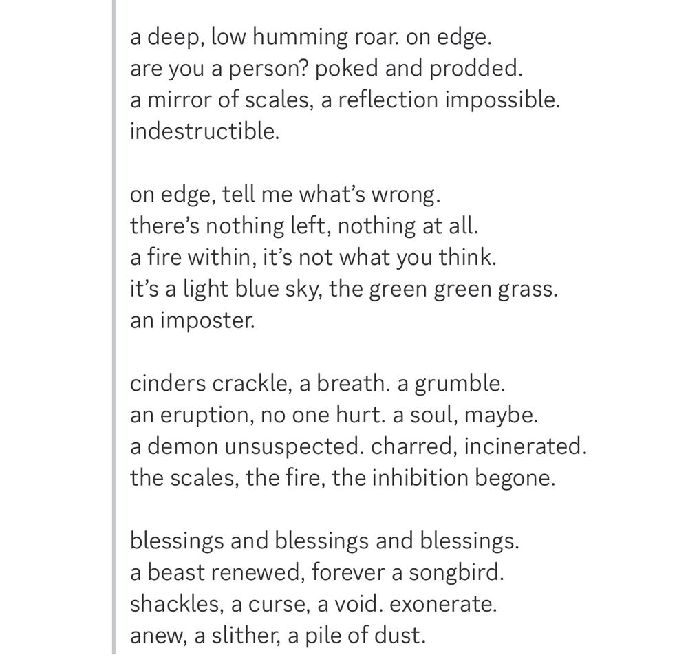screenshot of discord with black text on white background, reading:

a deep, low humming roar. on edge.
are you a person? poked and prodded.
a mirror of scales, a reflection impossible.
indestructible.

on edge, tell me what’s wrong.
there’s nothing left, nothing at all.
a fire within, it’s not what you think.
it’s a light blue sky, the green green grass.
an imposter.

cinders crackle, a breath. a grumble.
an eruption, no one hurt. a soul, maybe.
a demon unsuspected. charred, incinerated.
the scales, the fire, the inhibition begone.

blessings and blessings and blessings.
a beast renewed, forever a songbird.
shackles, a curse, a void. exonerate.
anew, a slither, a pile of dust.